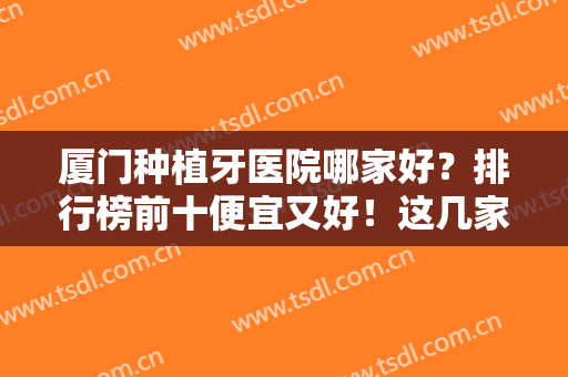 厦门种植牙医院哪家好？排行榜前十便宜又好！这几家口腔实力均获认可~