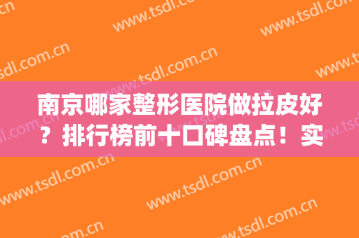 南京哪家整形医院做拉皮好？排行榜前十口碑盘点！实力技术获赞(南京哪个整形美容医院比较好)