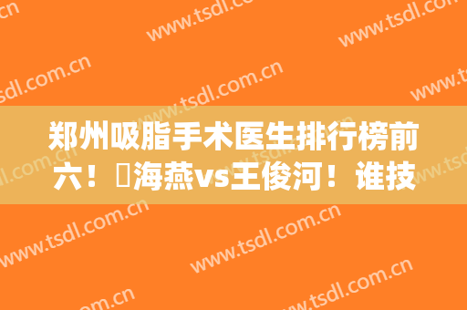 郑州吸脂手术医生排行榜前六！侴海燕vs王俊河！谁技术价格更厉害？(郑州吸脂手术哪家医院最好)