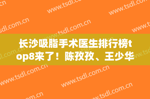长沙吸脂手术医生排行榜top8来了！陈孜孜、王少华实力前三没跑！价格查
