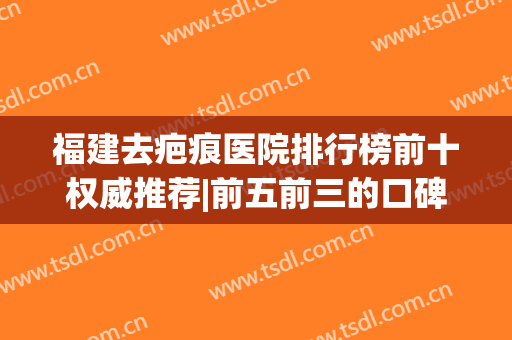 福建去疤痕医院排行榜前十权威推荐|前五前三的口碑盘点|公立占多数