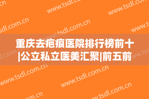 重庆去疤痕医院排行榜前十|公立私立医美汇聚|前五前三的口碑名单发布