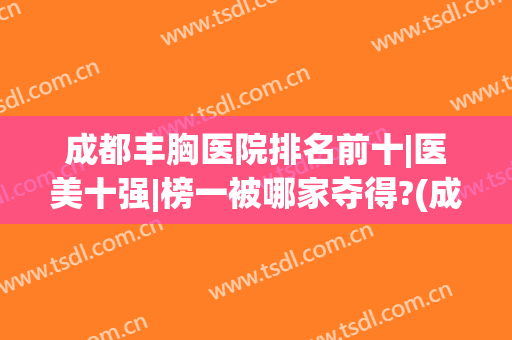 成都丰胸医院排名前十|医美十强|榜一被哪家夺得?(成都排名前十的医美医院)