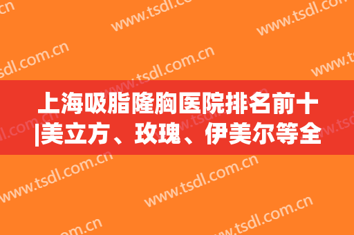 上海吸脂隆胸医院排名前十|美立方、玫瑰、伊美尔等全力出击！(上海美立方隆胸怎么样)