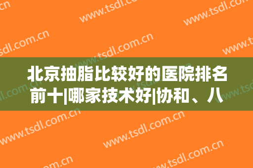 北京抽脂比较好的医院排名前十|哪家技术好|协和、八大处等实力上线！