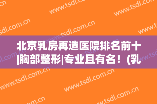 北京乳房再造医院排名前十|胸部整形|专业且有名！(乳房再造北京哪家医院好)