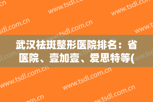 武汉祛斑整形医院排名：省医院、壹加壹、爱思特等(武汉祛斑比较好的医院)
