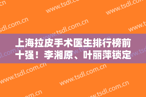 上海拉皮手术医生排行榜前十强！李湘原、叶丽萍锁定前五！价格一览