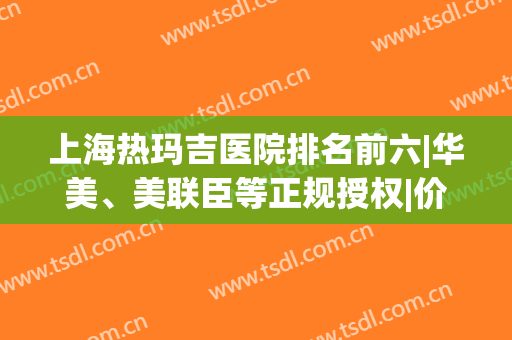 上海热玛吉医院排名前六|华美、美联臣等正规授权|价格清单所示！(上海 热玛吉 公立医院)