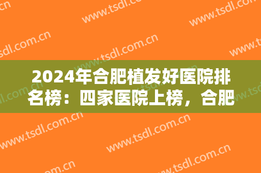 2024年合肥植发好医院排名榜：四家医院上榜，合肥华美植发医院仅排较末！