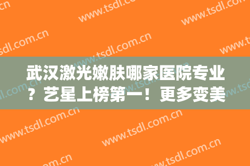 武汉激光嫩肤哪家医院专业？艺星上榜第一！更多变美信息一键查询~(武汉激光祛斑整形医院)