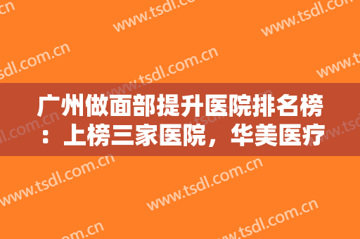 广州做面部提升医院排名榜：上榜三家医院，华美医疗美容第三，其他两家呢？