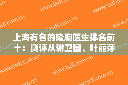 上海有名的隆胸医生排名前十：测评从谢卫国、叶丽萍等呼声高的专家开始！