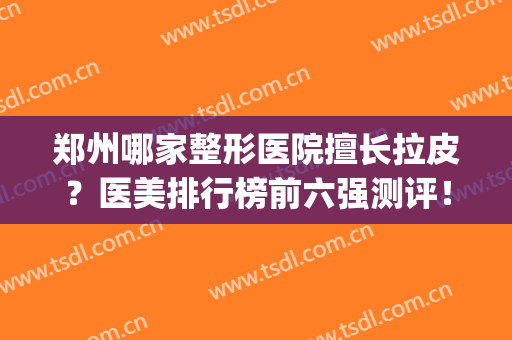 郑州哪家整形医院擅长拉皮？医美排行榜前六强测评！口碑价格看这里(郑州十大整形医美排行榜)