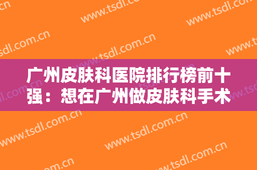 广州皮肤科医院排行榜前十强：想在广州做皮肤科手术，以下十家医院给您选择！