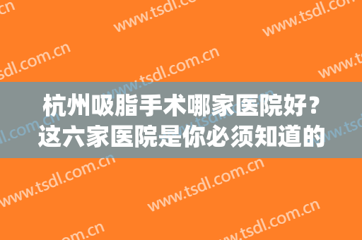杭州吸脂手术哪家医院好？这六家医院是你必须知道的选择！(杭州吸脂比较好的医院)