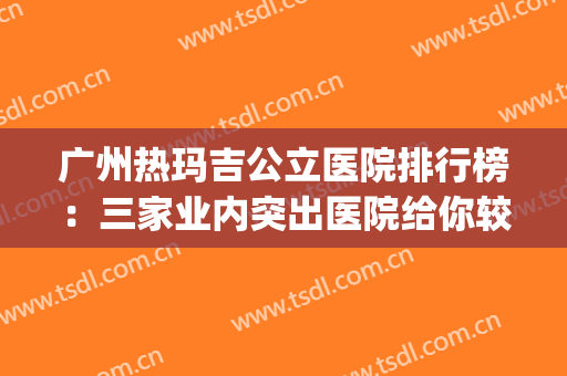 广州热玛吉公立医院排行榜：三家业内突出医院给你较佳的手术体验！(广州哪家医院做热玛吉效果好?)