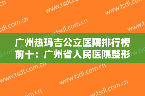 广州热玛吉公立医院排行榜前十：广州省人民医院整形第四，广医二院整形第五