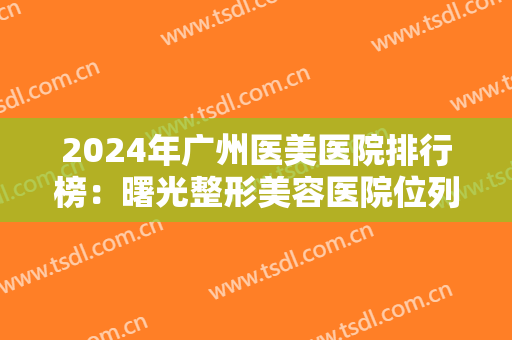 2024年广州医美医院排行榜：曙光整形美容医院位列首位，还有其他五家医院！