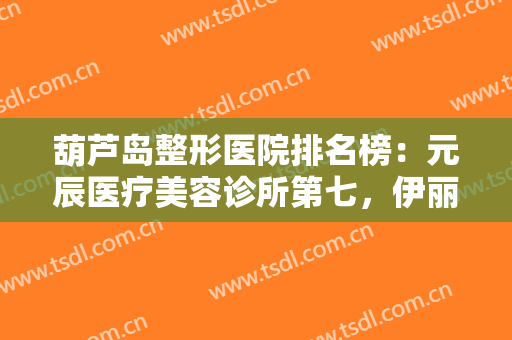 葫芦岛整形医院排名榜：元辰医疗美容诊所第七，伊丽家医疗美容诊所第八