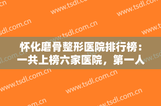 怀化磨骨整形医院排行榜：一共上榜六家医院，第一人民医院整形外科仅第四