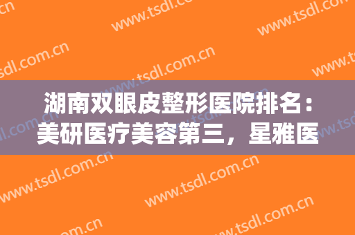 湖南双眼皮整形医院排名：美研医疗美容第三，星雅医疗美容医院第四(湖南排名前五的整形医院)