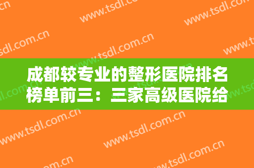 成都较专业的整形医院排名榜单前三：三家高级医院给您较好的整形体验！