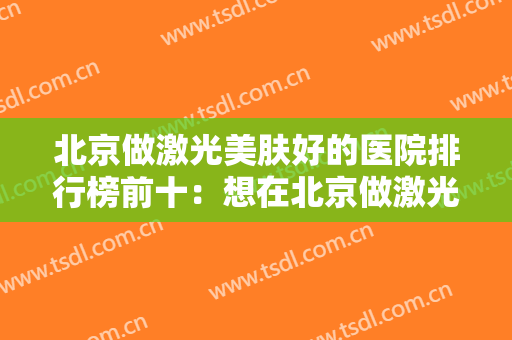 北京做激光美肤好的医院排行榜前十：想在北京做激光美肤，这几家医院不容错过