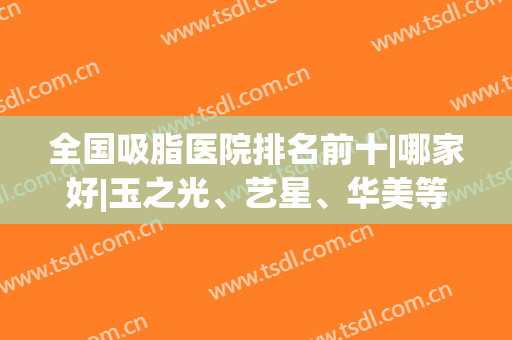 全国吸脂医院排名前十|哪家好|玉之光、艺星、华美等|九院、协和公立也有！