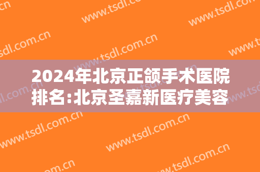 2024年北京正颌手术医院排名:北京圣嘉新医疗美容位列榜首！剩下三家都是哪些？