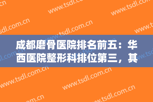 成都磨骨医院排名前五：华西医院整形科排位第三，其他都是哪些？(成都专业磨骨整形医院)
