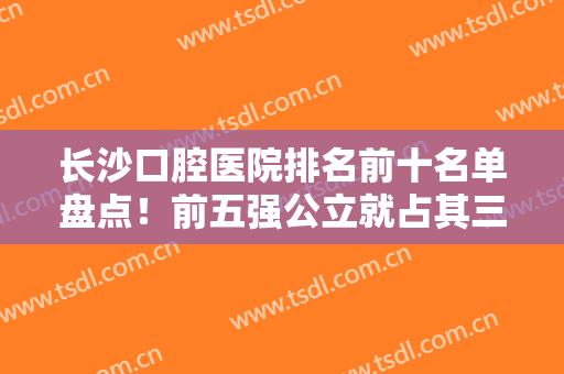 长沙口腔医院排名前十名单盘点！前五强公立就占其三！都是便宜又好的牙科