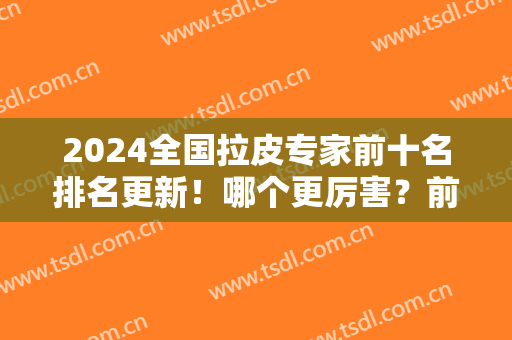 2024全国拉皮专家前十名排名更新！哪个更厉害？前三强口碑较好预约多