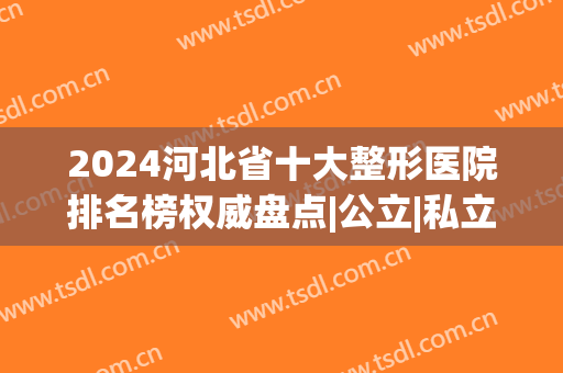 2024河北省十大整形医院排名榜权威盘点|公立|私立，专家点评看这里(石家庄整容医院排行榜)