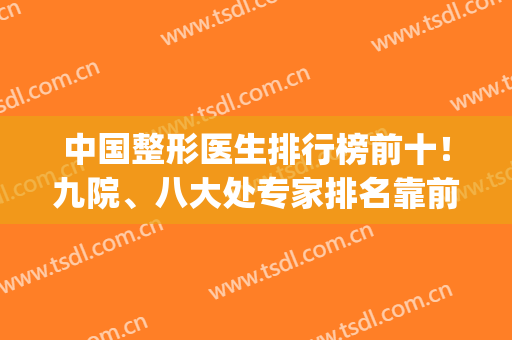 中国整形医生排行榜前十！九院、八大处专家排名靠前！戳get十强名单(全国十大整形医生)