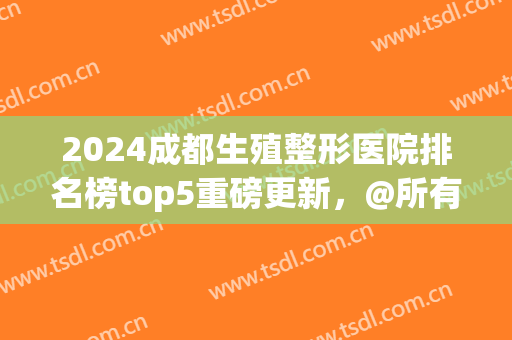 2024成都生殖整形医院排名榜top5重磅更新，@所有人，棕南医院绝绝子！(成都前十的整形医院)