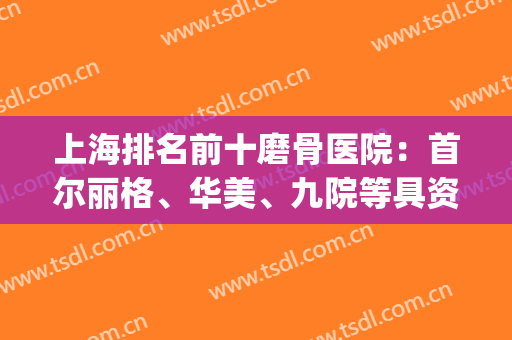 上海排名前十磨骨医院：首尔丽格、华美、九院等具资质！谁更受欢迎？(上海磨骨整形医院排名)