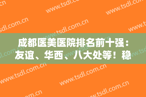 成都医美医院排名前十强：友谊、华西、八大处等！稳中求胜各有特色！(成都排名前十的医美)