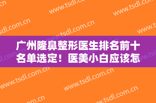 广州隆鼻整形医生排名前十名单选定！医美小白应该怎么选？看这里就懂了