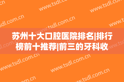 苏州十大口腔医院排名|排行榜前十推荐|前三的牙科收费标准也发布(苏州口腔最好的医院)