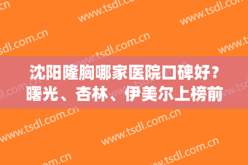 沈阳隆胸哪家医院口碑好？曙光、杏林、伊美尔上榜前三！实力值得信赖！(沈阳杏林隆胸怎么样)