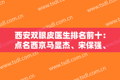 西安双眼皮医生排名前十：点名西京马显杰、宋保强、夏文森等实力专家！