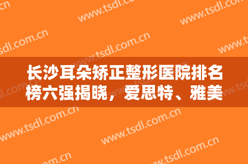 长沙耳朵矫正整形医院排名榜六强揭晓，爱思特、雅美入围名次答案来了