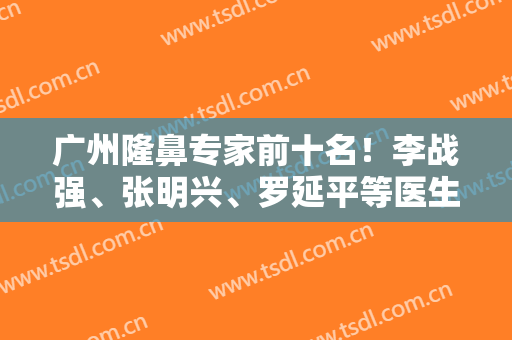 广州隆鼻专家前十名！李战强、张明兴、罗延平等医生十强名单鼻王谁当选？