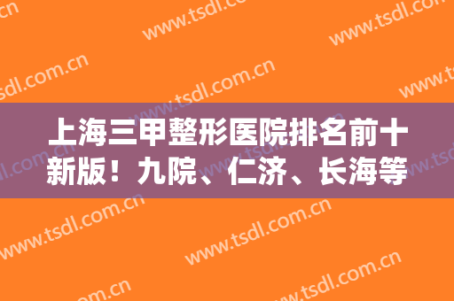 上海三甲整形医院排名前十新版！九院、仁济、长海等稳中求胜！(上海整形最好的三甲医院)