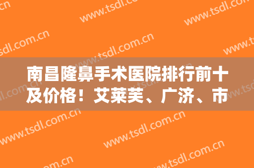 南昌隆鼻手术医院排行前十及价格！艾莱芙、广济、市一医院比较有名！(鼻子整形医院推荐)