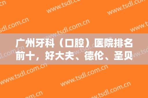 广州牙科（口腔）医院排名前十，好大夫、德伦、圣贝等多方面进阶！(广州最专业的牙科医院)
