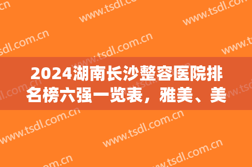2024湖南长沙整容医院排名榜六强一览表，雅美、美莱全新盘点来啦！(长沙医院排名前十整形医院)