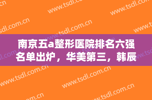 南京五a整形医院排名六强名单出炉，华美第三，韩辰解锁前五！(南京三甲整形医院前十名)