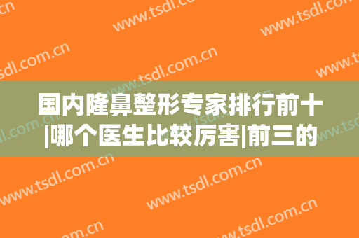 国内隆鼻整形专家排行前十|哪个医生比较厉害|前三的鼻王实力抢眼(全国十大隆鼻专家名单)
